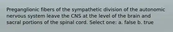 Preganglionic fibers of the sympathetic division of <a href='https://www.questionai.com/knowledge/kMqcwgxBsH-the-autonomic-nervous-system' class='anchor-knowledge'>the autonomic nervous system</a> leave the CNS at the level of <a href='https://www.questionai.com/knowledge/kLMtJeqKp6-the-brain' class='anchor-knowledge'>the brain</a> and sacral portions of <a href='https://www.questionai.com/knowledge/kkAfzcJHuZ-the-spinal-cord' class='anchor-knowledge'>the spinal cord</a>. Select one: a. false b. true