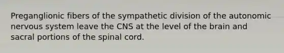 Preganglionic fibers of the sympathetic division of the autonomic nervous system leave the CNS at the level of the brain and sacral portions of the spinal cord.