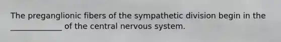 The preganglionic fibers of the sympathetic division begin in the _____________ of the central nervous system.