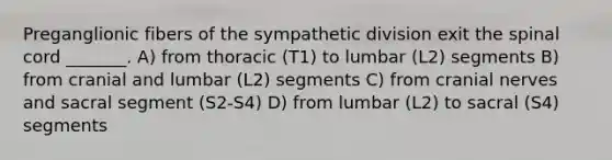 Preganglionic fibers of the sympathetic division exit <a href='https://www.questionai.com/knowledge/kkAfzcJHuZ-the-spinal-cord' class='anchor-knowledge'>the spinal cord</a> _______. A) from thoracic (T1) to lumbar (L2) segments B) from cranial and lumbar (L2) segments C) from <a href='https://www.questionai.com/knowledge/kE0S4sPl98-cranial-nerves' class='anchor-knowledge'>cranial nerves</a> and sacral segment (S2-S4) D) from lumbar (L2) to sacral (S4) segments