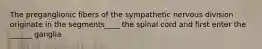 The preganglionic fibers of the sympathetic nervous division originate in the segments____ the spinal cord and first enter the ______ ganglia