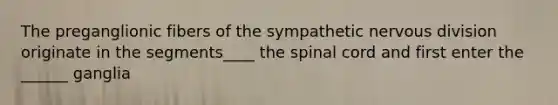 The preganglionic fibers of the sympathetic nervous division originate in the segments____ the spinal cord and first enter the ______ ganglia