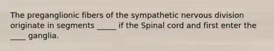 The preganglionic fibers of the sympathetic nervous division originate in segments _____ if the Spinal cord and first enter the ____ ganglia.