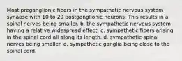 Most preganglionic fibers in the sympathetic nervous system synapse with 10 to 20 postganglionic neurons. This results in a. spinal nerves being smaller. b. the sympathetic nervous system having a relative widespread effect. c. sympathetic fibers arising in the spinal cord all along its length. d. sympathetic spinal nerves being smaller. e. sympathetic ganglia being close to the spinal cord.