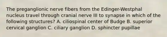 The preganglionic nerve fibers from the Edinger-Westphal nucleus travel through cranial nerve III to synapse in which of the following structures? A. ciliospinal center of Budge B. superior cervical ganglion C. ciliary ganglion D. sphincter pupillae