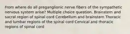 From where do all preganglionic nerve fibers of the sympathetic nervous system arise? Multiple choice question. Brainstem and sacral region of spinal cord Cerebellum and brainstem Thoracic and lumbar regions of the spinal cord Cervical and thoracic regions of spinal cord