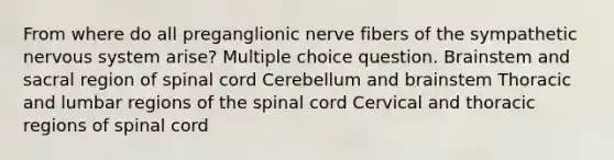 From where do all preganglionic nerve fibers of the sympathetic nervous system arise? Multiple choice question. Brainstem and sacral region of spinal cord Cerebellum and brainstem Thoracic and lumbar regions of <a href='https://www.questionai.com/knowledge/kkAfzcJHuZ-the-spinal-cord' class='anchor-knowledge'>the spinal cord</a> Cervical and thoracic regions of spinal cord