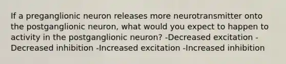 If a preganglionic neuron releases more neurotransmitter onto the postganglionic neuron, what would you expect to happen to activity in the postganglionic neuron? -Decreased excitation -Decreased inhibition -Increased excitation -Increased inhibition