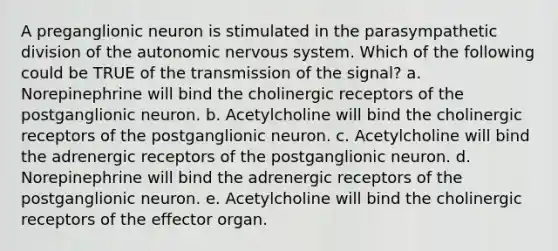 A preganglionic neuron is stimulated in the parasympathetic division of the autonomic nervous system. Which of the following could be TRUE of the transmission of the signal? a. Norepinephrine will bind the cholinergic receptors of the postganglionic neuron. b. Acetylcholine will bind the cholinergic receptors of the postganglionic neuron. c. Acetylcholine will bind the adrenergic receptors of the postganglionic neuron. d. Norepinephrine will bind the adrenergic receptors of the postganglionic neuron. e. Acetylcholine will bind the cholinergic receptors of the effector organ.