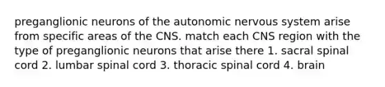 preganglionic neurons of the autonomic nervous system arise from specific areas of the CNS. match each CNS region with the type of preganglionic neurons that arise there 1. sacral spinal cord 2. lumbar spinal cord 3. thoracic spinal cord 4. brain