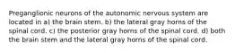 Preganglionic neurons of the autonomic nervous system are located in a) the brain stem. b) the lateral gray horns of the spinal cord. c) the posterior gray horns of the spinal cord. d) both the brain stem and the lateral gray horns of the spinal cord.