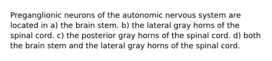 Preganglionic neurons of the autonomic nervous system are located in a) the brain stem. b) the lateral gray horns of the spinal cord. c) the posterior gray horns of the spinal cord. d) both the brain stem and the lateral gray horns of the spinal cord.