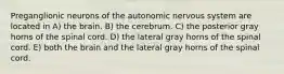 Preganglionic neurons of the autonomic nervous system are located in A) the brain. B) the cerebrum. C) the posterior gray horns of the spinal cord. D) the lateral gray horns of the spinal cord. E) both the brain and the lateral gray horns of the spinal cord.