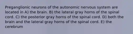 Preganglionic neurons of <a href='https://www.questionai.com/knowledge/kMqcwgxBsH-the-autonomic-nervous-system' class='anchor-knowledge'>the autonomic nervous system</a> are located in A) <a href='https://www.questionai.com/knowledge/kLMtJeqKp6-the-brain' class='anchor-knowledge'>the brain</a>. B) the lateral gray horns of <a href='https://www.questionai.com/knowledge/kkAfzcJHuZ-the-spinal-cord' class='anchor-knowledge'>the spinal cord</a>. C) the posterior gray horns of the spinal cord. D) both the brain and the lateral gray horns of the spinal cord. E) the cerebrum