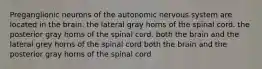 Preganglionic neurons of the autonomic nervous system are located in the brain. the lateral gray horns of the spinal cord. the posterior gray horns of the spinal cord. both the brain and the lateral grey horns of the spinal cord both the brain and the posterior gray horns of the spinal cord