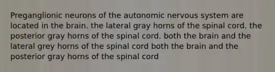 Preganglionic neurons of <a href='https://www.questionai.com/knowledge/kMqcwgxBsH-the-autonomic-nervous-system' class='anchor-knowledge'>the autonomic nervous system</a> are located in <a href='https://www.questionai.com/knowledge/kLMtJeqKp6-the-brain' class='anchor-knowledge'>the brain</a>. the lateral gray horns of <a href='https://www.questionai.com/knowledge/kkAfzcJHuZ-the-spinal-cord' class='anchor-knowledge'>the spinal cord</a>. the posterior gray horns of the spinal cord. both the brain and the lateral grey horns of the spinal cord both the brain and the posterior gray horns of the spinal cord