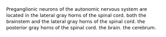 Preganglionic neurons of the autonomic nervous system are located in the lateral gray horns of the spinal cord. both the brainstem and the lateral gray horns of the spinal cord. the posterior gray horns of the spinal cord. the brain. the cerebrum.