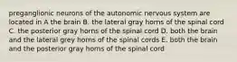 preganglionic neurons of the autonomic nervous system are located in A the brain B. the lateral gray horns of the spinal cord C. the posterior gray horns of the spinal cord D. both the brain and the lateral grey horns of the spinal cords E. both the brain and the posterior gray horns of the spinal cord