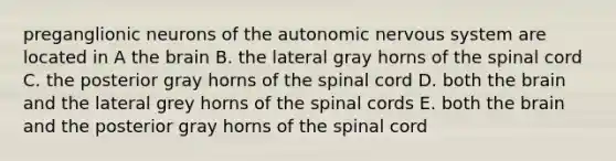 preganglionic neurons of <a href='https://www.questionai.com/knowledge/kMqcwgxBsH-the-autonomic-nervous-system' class='anchor-knowledge'>the autonomic nervous system</a> are located in A <a href='https://www.questionai.com/knowledge/kLMtJeqKp6-the-brain' class='anchor-knowledge'>the brain</a> B. the lateral gray horns of <a href='https://www.questionai.com/knowledge/kkAfzcJHuZ-the-spinal-cord' class='anchor-knowledge'>the spinal cord</a> C. the posterior gray horns of the spinal cord D. both the brain and the lateral grey horns of the spinal cords E. both the brain and the posterior gray horns of the spinal cord