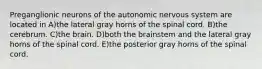 Preganglionic neurons of the autonomic nervous system are located in A)the lateral gray horns of the spinal cord. B)the cerebrum. C)the brain. D)both the brainstem and the lateral gray horns of the spinal cord. E)the posterior gray horns of the spinal cord.