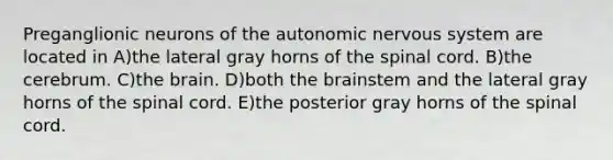 Preganglionic neurons of the autonomic nervous system are located in A)the lateral gray horns of the spinal cord. B)the cerebrum. C)the brain. D)both the brainstem and the lateral gray horns of the spinal cord. E)the posterior gray horns of the spinal cord.