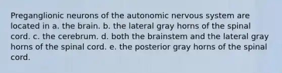 Preganglionic neurons of the autonomic nervous system are located in a. the brain. b. the lateral gray horns of the spinal cord. c. the cerebrum. d. both the brainstem and the lateral gray horns of the spinal cord. e. the posterior gray horns of the spinal cord.