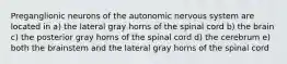 Preganglionic neurons of the autonomic nervous system are located in a) the lateral gray horns of the spinal cord b) the brain c) the posterior gray horns of the spinal cord d) the cerebrum e) both the brainstem and the lateral gray horns of the spinal cord