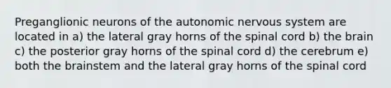 Preganglionic neurons of the autonomic nervous system are located in a) the lateral gray horns of the spinal cord b) the brain c) the posterior gray horns of the spinal cord d) the cerebrum e) both the brainstem and the lateral gray horns of the spinal cord