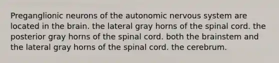 Preganglionic neurons of <a href='https://www.questionai.com/knowledge/kMqcwgxBsH-the-autonomic-nervous-system' class='anchor-knowledge'>the autonomic nervous system</a> are located in <a href='https://www.questionai.com/knowledge/kLMtJeqKp6-the-brain' class='anchor-knowledge'>the brain</a>. the lateral gray horns of <a href='https://www.questionai.com/knowledge/kkAfzcJHuZ-the-spinal-cord' class='anchor-knowledge'>the spinal cord</a>. the posterior gray horns of the spinal cord. both the brainstem and the lateral gray horns of the spinal cord. the cerebrum.