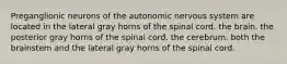 Preganglionic neurons of the autonomic nervous system are located in the lateral gray horns of the spinal cord. the brain. the posterior gray horns of the spinal cord. the cerebrum. both the brainstem and the lateral gray horns of the spinal cord.