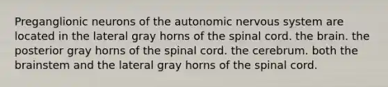 Preganglionic neurons of the autonomic nervous system are located in the lateral gray horns of the spinal cord. the brain. the posterior gray horns of the spinal cord. the cerebrum. both the brainstem and the lateral gray horns of the spinal cord.