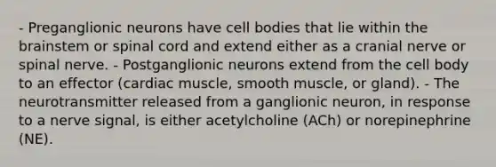 - Preganglionic neurons have cell bodies that lie within the brainstem or spinal cord and extend either as a cranial nerve or spinal nerve. - Postganglionic neurons extend from the cell body to an effector (cardiac muscle, smooth muscle, or gland). - The neurotransmitter released from a ganglionic neuron, in response to a nerve signal, is either acetylcholine (ACh) or norepinephrine (NE).