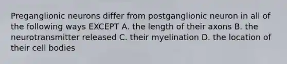 Preganglionic neurons differ from postganglionic neuron in all of the following ways EXCEPT A. the length of their axons B. the neurotransmitter released C. their myelination D. the location of their cell bodies