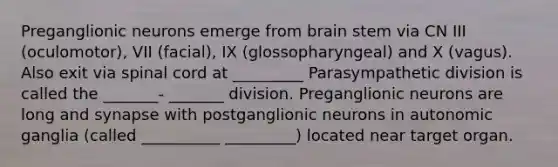 Preganglionic neurons emerge from brain stem via CN III (oculomotor), VII (facial), IX (glossopharyngeal) and X (vagus). Also exit via spinal cord at _________ Parasympathetic division is called the _______- _______ division. Preganglionic neurons are long and synapse with postganglionic neurons in autonomic ganglia (called __________ _________) located near target organ.