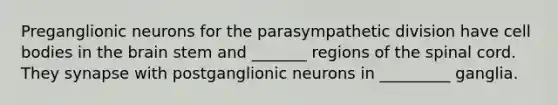 Preganglionic neurons for the parasympathetic division have cell bodies in the brain stem and _______ regions of the spinal cord. They synapse with postganglionic neurons in _________ ganglia.