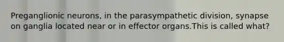 Preganglionic neurons, in the parasympathetic division, synapse on ganglia located near or in effector organs.This is called what?