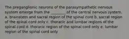 The preganglionic neurons of the parasympathetic nervous system emerge from the ________ of the central nervous system. a. brainstem and sacral region of the spinal cord b. sacral region of the spinal cord only c. thoracic and lumbar regions of the spinal cord d. thoracic region of the spinal cord only e. lumbar region of the spinal cord only