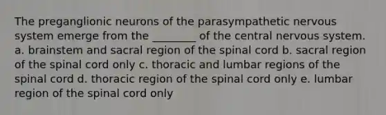 The preganglionic neurons of the parasympathetic nervous system emerge from the ________ of the central nervous system. a. brainstem and sacral region of the spinal cord b. sacral region of the spinal cord only c. thoracic and lumbar regions of the spinal cord d. thoracic region of the spinal cord only e. lumbar region of the spinal cord only