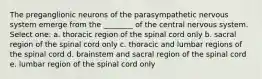 The preganglionic neurons of the parasympathetic nervous system emerge from the ________ of the central nervous system. Select one: a. thoracic region of the spinal cord only b. sacral region of the spinal cord only c. thoracic and lumbar regions of the spinal cord d. brainstem and sacral region of the spinal cord e. lumbar region of the spinal cord only