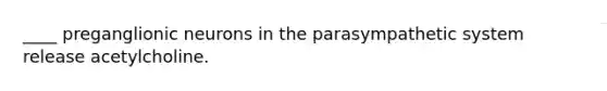 ____ preganglionic neurons in the parasympathetic system release acetylcholine.