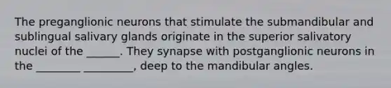 The preganglionic neurons that stimulate the submandibular and sublingual salivary glands originate in the superior salivatory nuclei of the ______. They synapse with postganglionic neurons in the ________ _________, deep to the mandibular angles.