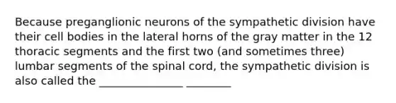 Because preganglionic neurons of the sympathetic division have their cell bodies in the lateral horns of the gray matter in the 12 thoracic segments and the first two (and sometimes three) lumbar segments of the spinal cord, the sympathetic division is also called the _______________ ________