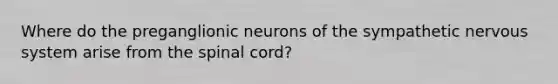 Where do the preganglionic neurons of the sympathetic <a href='https://www.questionai.com/knowledge/kThdVqrsqy-nervous-system' class='anchor-knowledge'>nervous system</a> arise from <a href='https://www.questionai.com/knowledge/kkAfzcJHuZ-the-spinal-cord' class='anchor-knowledge'>the spinal cord</a>?