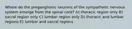 Where do the preganglionic neurons of the sympathetic nervous system emerge from the spinal cord? A) thoracic region only B) sacral region only C) lumbar region only D) thoracic and lumbar regions E) lumbar and sacral regions