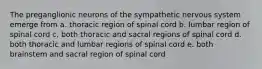 The preganglionic neurons of the sympathetic nervous system emerge from a. thoracic region of spinal cord b. lumbar region of spinal cord c. both thoracic and sacral regions of spinal cord d. both thoracic and lumbar regions of spinal cord e. both brainstem and sacral region of spinal cord