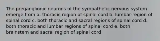 The preganglionic neurons of the sympathetic nervous system emerge from a. thoracic region of spinal cord b. lumbar region of spinal cord c. both thoracic and sacral regions of spinal cord d. both thoracic and lumbar regions of spinal cord e. both brainstem and sacral region of spinal cord