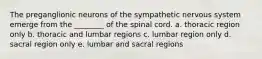 The preganglionic neurons of the sympathetic nervous system emerge from the ________ of the spinal cord. a. thoracic region only b. thoracic and lumbar regions c. lumbar region only d. sacral region only e. lumbar and sacral regions