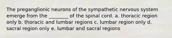 The preganglionic neurons of the sympathetic nervous system emerge from the ________ of the spinal cord. a. thoracic region only b. thoracic and lumbar regions c. lumbar region only d. sacral region only e. lumbar and sacral regions