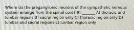 Where do the preganglionic neurons of the sympathetic nervous system emerge from the spinal cord? 9) _______ A) thoracic and lumbar regions B) sacral region only C) thoracic region only D) lumbar and sacral regions E) lumbar region only