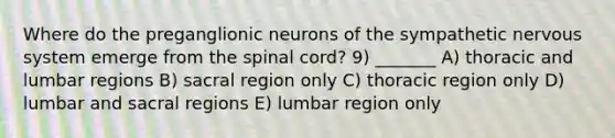 Where do the preganglionic neurons of the sympathetic <a href='https://www.questionai.com/knowledge/kThdVqrsqy-nervous-system' class='anchor-knowledge'>nervous system</a> emerge from <a href='https://www.questionai.com/knowledge/kkAfzcJHuZ-the-spinal-cord' class='anchor-knowledge'>the spinal cord</a>? 9) _______ A) thoracic and lumbar regions B) sacral region only C) thoracic region only D) lumbar and sacral regions E) lumbar region only